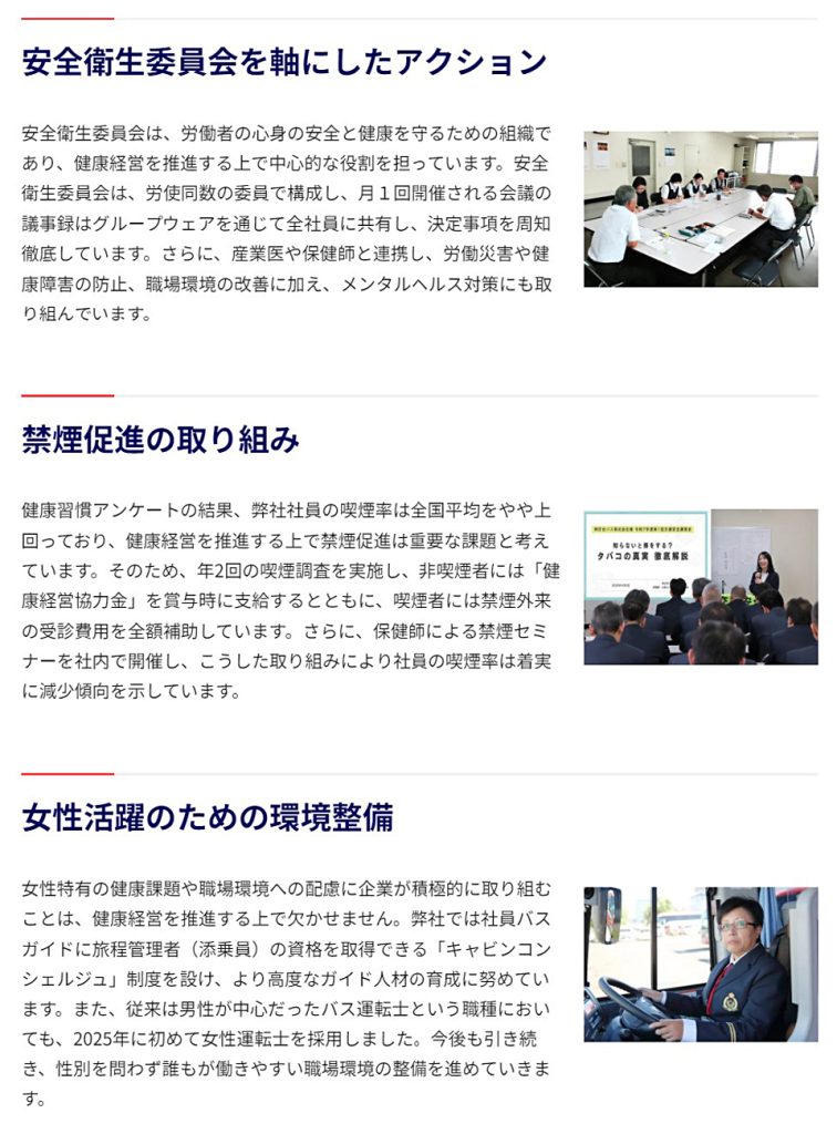 ■安全衛生委員会を軸にしたアクション／安全衛生委員会は、労働者の心身の安全と健康を守るための組織であり、健康経営を推進する上で中心的な役割を担っています。安全衛生委員会は、労使同数の委員で構成し、月１回開催される会議の議事録はグループウェアを通じて全社員に共有し、決定事項を周知徹底しています。さらに、産業医や保健師と連携し、労働災害や健康障害の防止、職場環境の改善に加え、メンタルヘルス対策にも取り組んでいます。／■禁煙促進の取り組み／健康習慣アンケートの結果、弊社社員の喫煙率は全国平均をやや上回っており、健康経営を推進する上で禁煙促進は重要な課題と考えています。そのため、年2回の喫煙調査を実施し、非喫煙者には「健康経営協力金」を賞与時に支給するとともに、喫煙者には禁煙外来の受診費用を全額補助しています。さらに、保健師による禁煙セミナーを社内で開催し、こうした取り組みにより社員の喫煙率は着実に減少傾向を示しています。／■女性活躍のための環境整備／女性特有の健康課題や職場環境への配慮に企業が積極的に取り組むことは、健康経営を推進する上で欠かせません。弊社では社員バスガイドに旅程管理者（添乗員）の資格を取得できる「キャビンコンシェルジュ」制度を設け、より高度なガイド人材の育成に努めています。また、従来は男性が中心だったバス運転士という職種においても、2025年に初めて女性運転士を採用しました。今後も引き続き、性別を問わず誰もが働きやすい職場環境の整備を進めていきます。／■スポーツ促進サポート／健康的なライフスタイルを根付かせるには、日常的にスポーツに親しむきっかけづくりが大切です。弊社は、日常生活の中でスポーツを楽しむことを推進する「Sport in Life コンソーシアム」に加盟し、社員のスポーツ習慣を支援しています。具体的には「スポーツ促進サポート規程」を設け、スポーツ施設の利用料や大会・イベント参加費を会社が補助する仕組みを整えています。こうした取り組みが評価され、スポーツ庁から「スポーツエールカンパニー2025」に認定されました。